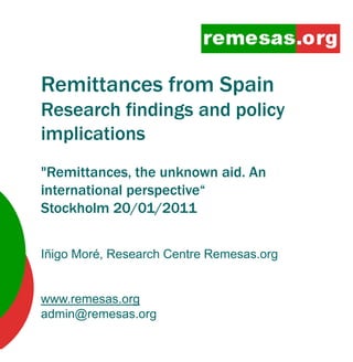 Remittances f
R itt       from S i
                 Spain
Research findings and policy
implications
"Remittances, the unknown aid. An
international perspective“
Stockholm 20/01/2011
               / /


Iñigo Moré, Research Centre Remesas.org


www.remesas.org
admin@remesas.org
 