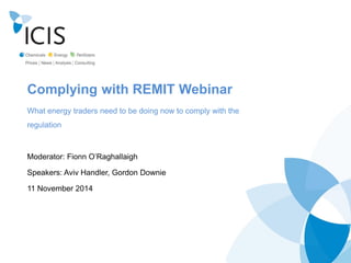 Complying with REMIT Webinar 
What energy traders need to be doing now to comply with the regulation 
Moderator: Fionn O‟Raghallaigh 
Speakers: Aviv Handler, Gordon Downie 
11 November 2014  