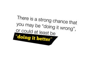 There is a stro
                ng chance tha
 you may be “d                   t
                 oing it wrong”
or could at lea                 ,
                st be
“doing it bet
               ter”
 
