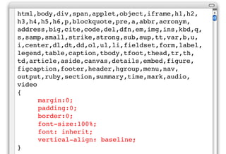 html,body,div,span,applet,object,iframe,h1,h2,
h3,h4,h5,h6,p,blockquote,pre,a,abbr,acronym,
address,big,cite,code,del,dfn,em,img,ins,kbd,q,
s,samp,small,strike,strong,sub,sup,tt,var,b,u,
i,center,dl,dt,dd,ol,ul,li,fieldset,form,label,
legend,table,caption,tbody,tfoot,thead,tr,th,
td,article,aside,canvas,details,embed,figure,
figcaption,footer,header,hgroup,menu,nav,
output,ruby,section,summary,time,mark,audio,
video
{
      margin:0;
      padding:0;
      border:0;
      font-size:100%;
      font: inherit;
      vertical-align: baseline;
}
 