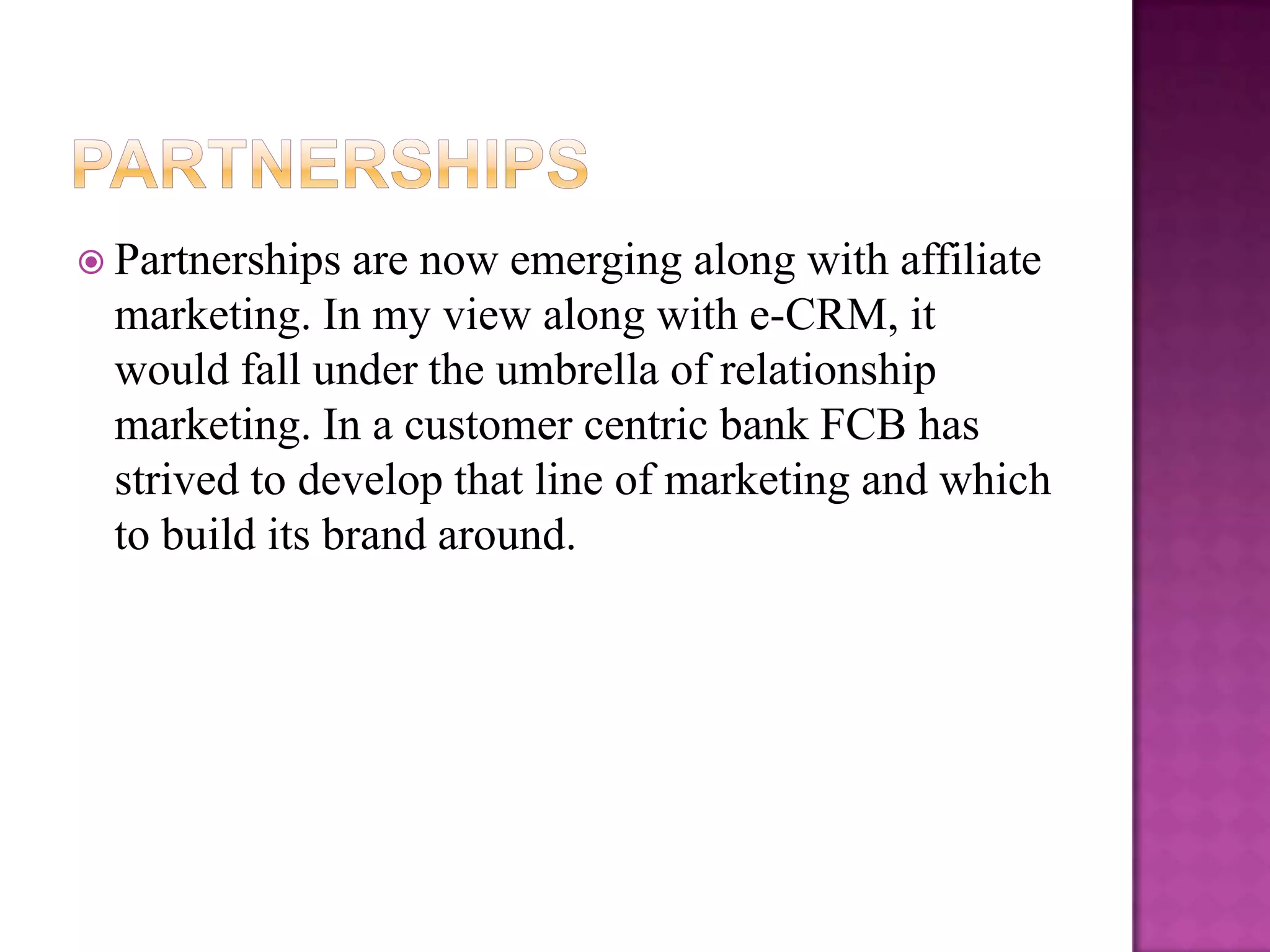  Partnerships  are now emerging along with affiliate
  marketing. In my view along with e-CRM, it
  would fall under the umbrella of relationship
  marketing. In a customer centric bank FCB has
  strived to develop that line of marketing and which
  to build its brand around.
 