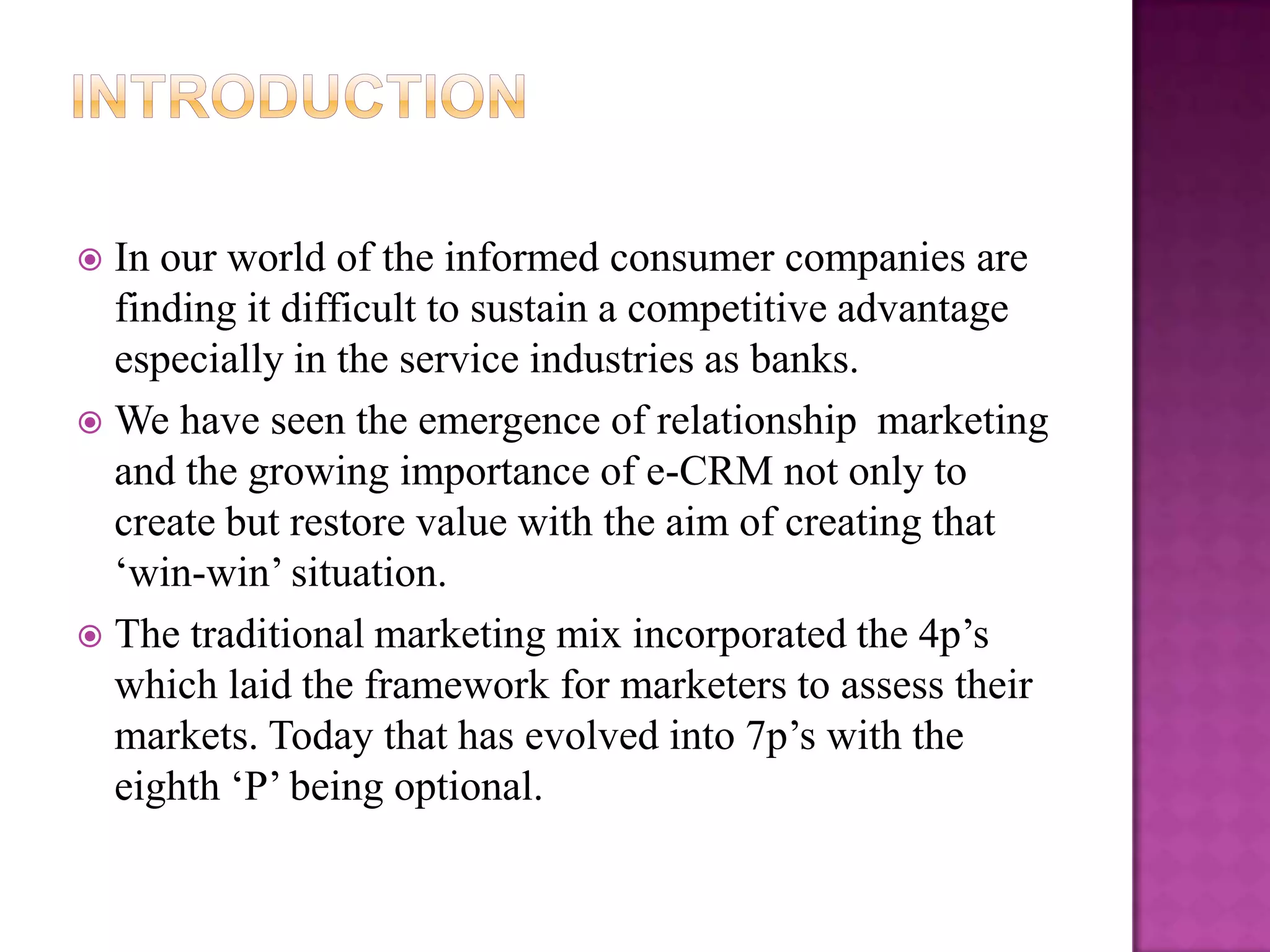  In our world of the informed consumer companies are
  finding it difficult to sustain a competitive advantage
  especially in the service industries as banks.
 We have seen the emergence of relationship marketing
  and the growing importance of e-CRM not only to
  create but restore value with the aim of creating that
  „win-win‟ situation.
 The traditional marketing mix incorporated the 4p‟s
  which laid the framework for marketers to assess their
  markets. Today that has evolved into 7p‟s with the
  eighth „P‟ being optional.
 
