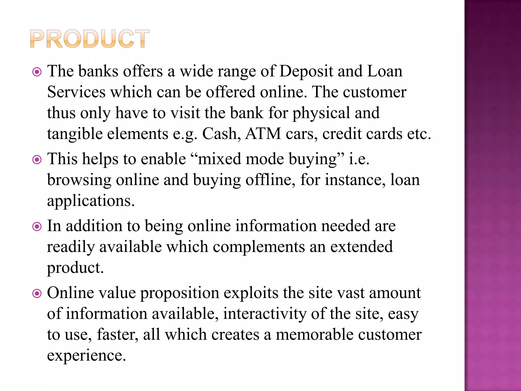  The banks offers a wide range of Deposit and Loan
  Services which can be offered online. The customer
  thus only have to visit the bank for physical and
  tangible elements e.g. Cash, ATM cars, credit cards etc.
 This helps to enable “mixed mode buying” i.e.
  browsing online and buying offline, for instance, loan
  applications.
 In addition to being online information needed are
  readily available which complements an extended
  product.
 Online value proposition exploits the site vast amount
  of information available, interactivity of the site, easy
  to use, faster, all which creates a memorable customer
  experience.
 