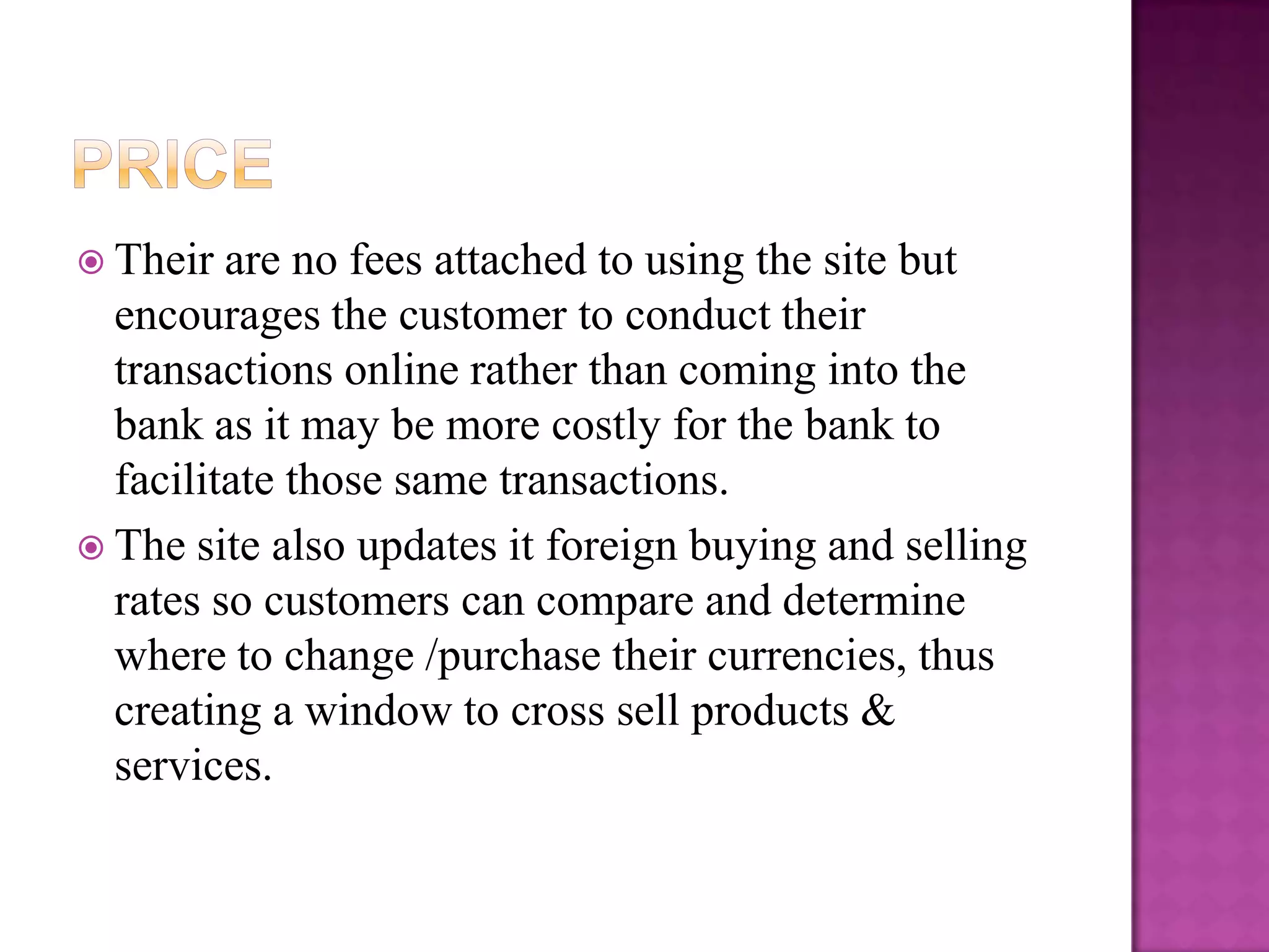  Their  are no fees attached to using the site but
  encourages the customer to conduct their
  transactions online rather than coming into the
  bank as it may be more costly for the bank to
  facilitate those same transactions.
 The site also updates it foreign buying and selling
  rates so customers can compare and determine
  where to change /purchase their currencies, thus
  creating a window to cross sell products &
  services.
 