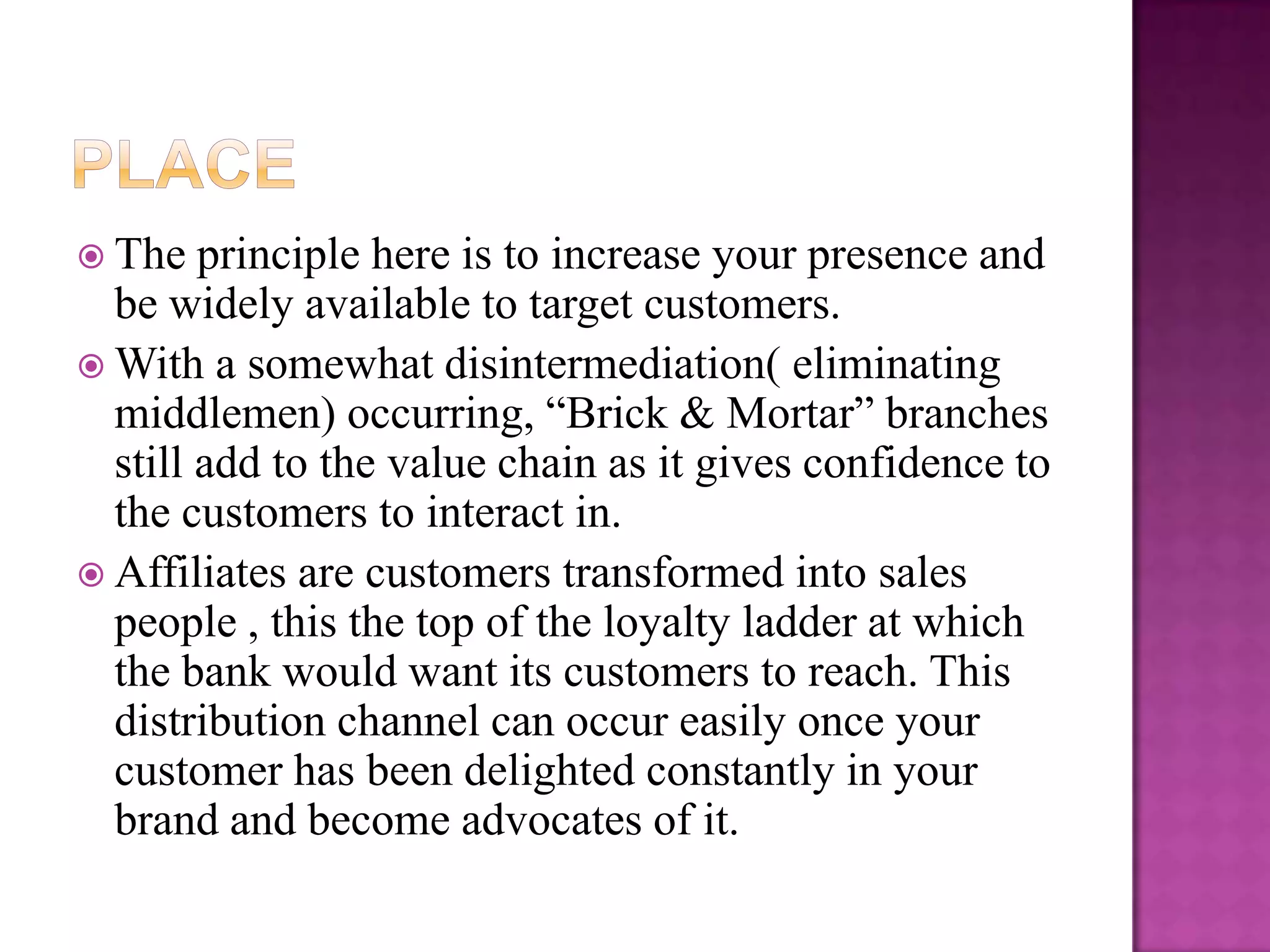  The   principle here is to increase your presence and
  be widely available to target customers.
 With a somewhat disintermediation( eliminating
  middlemen) occurring, “Brick & Mortar” branches
  still add to the value chain as it gives confidence to
  the customers to interact in.
 Affiliates are customers transformed into sales
  people , this the top of the loyalty ladder at which
  the bank would want its customers to reach. This
  distribution channel can occur easily once your
  customer has been delighted constantly in your
  brand and become advocates of it.
 