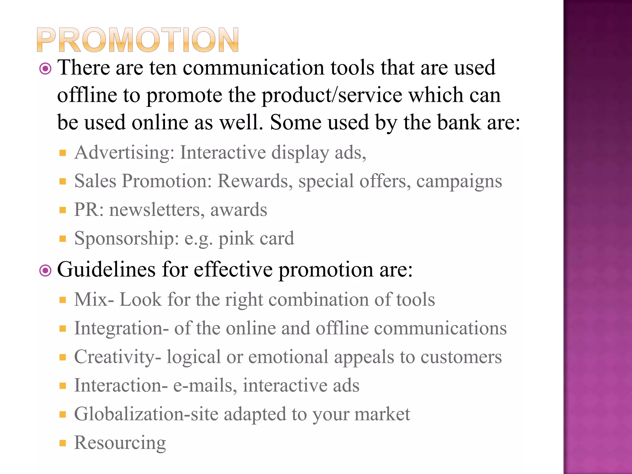  There are ten communication tools that are used
 offline to promote the product/service which can
 be used online as well. Some used by the bank are:
     Advertising: Interactive display ads,
     Sales Promotion: Rewards, special offers, campaigns
     PR: newsletters, awards
     Sponsorship: e.g. pink card
 Guidelines    for effective promotion are:
     Mix- Look for the right combination of tools
     Integration- of the online and offline communications
     Creativity- logical or emotional appeals to customers
     Interaction- e-mails, interactive ads
     Globalization-site adapted to your market
     Resourcing
 