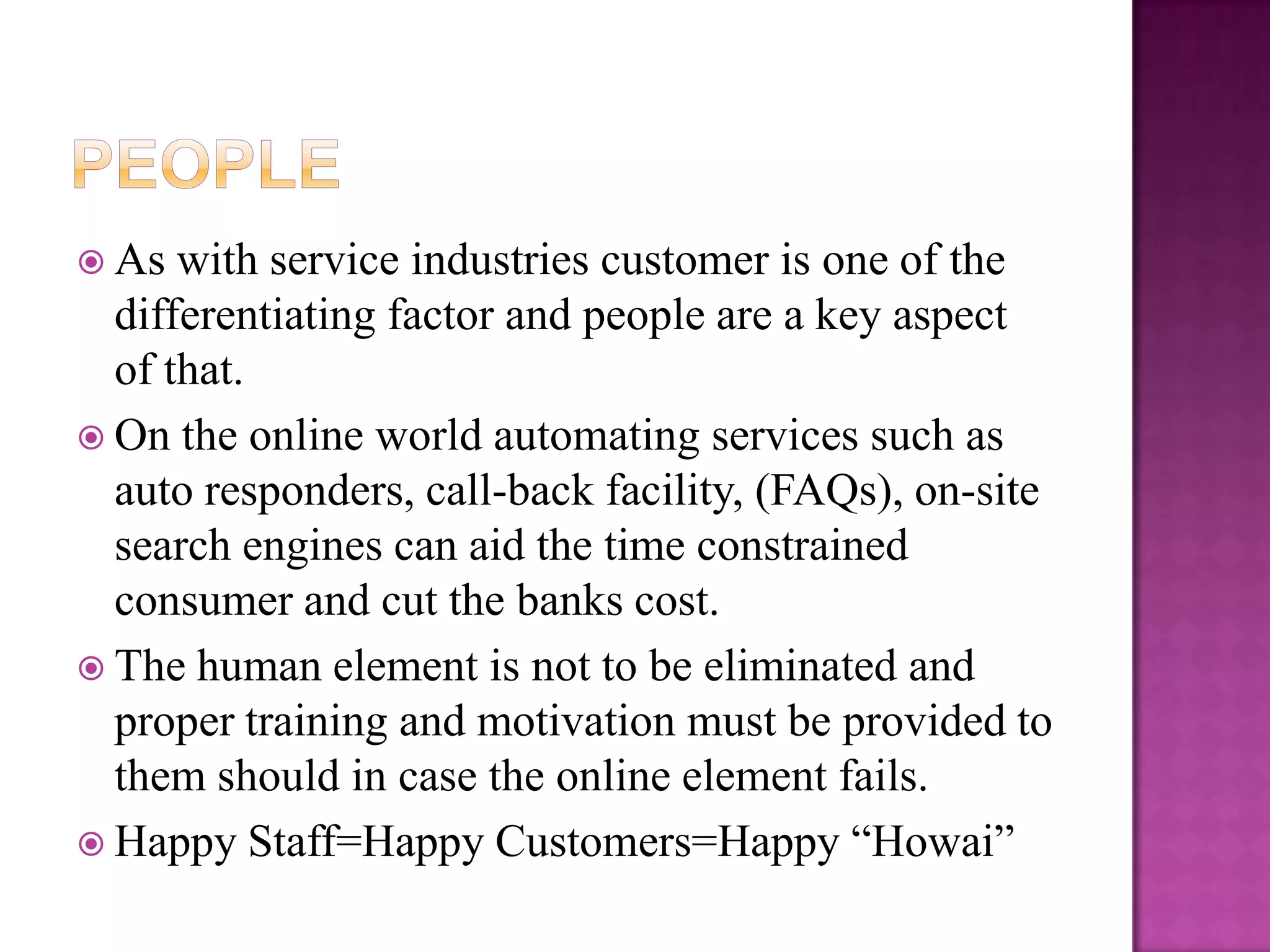  As  with service industries customer is one of the
  differentiating factor and people are a key aspect
  of that.
 On the online world automating services such as
  auto responders, call-back facility, (FAQs), on-site
  search engines can aid the time constrained
  consumer and cut the banks cost.
 The human element is not to be eliminated and
  proper training and motivation must be provided to
  them should in case the online element fails.
 Happy Staff=Happy Customers=Happy “Howai”
 