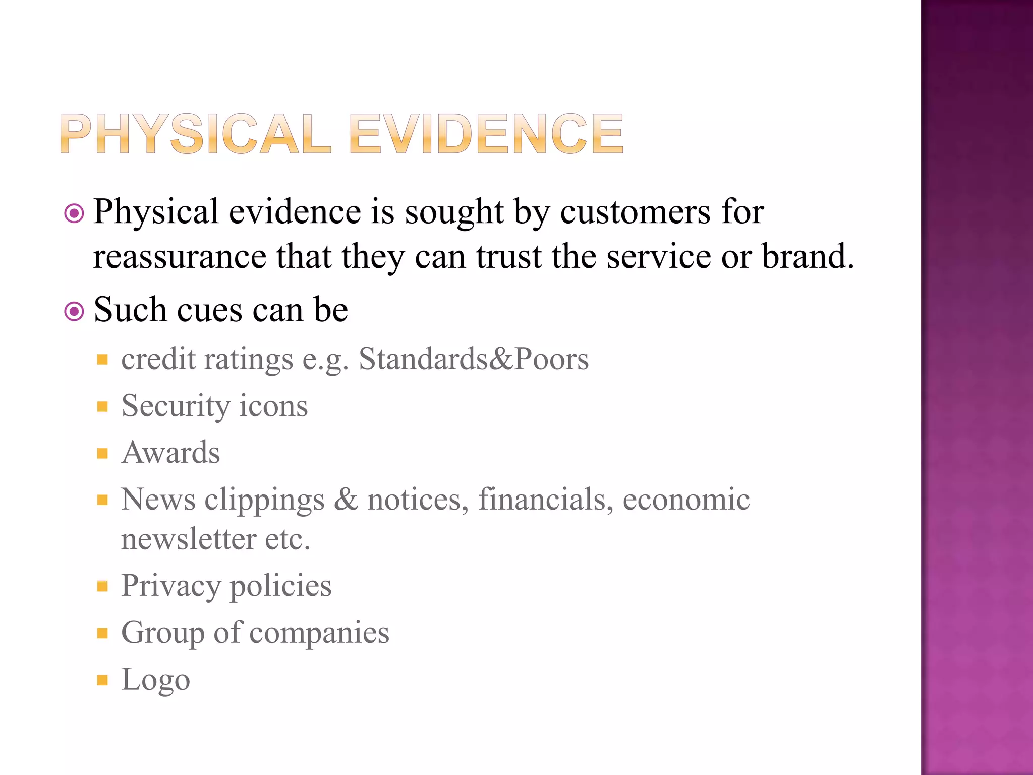  Physical evidence is sought by customers for
  reassurance that they can trust the service or brand.
 Such cues can be
     credit ratings e.g. Standards&Poors
     Security icons
     Awards
     News clippings & notices, financials, economic
      newsletter etc.
     Privacy policies
     Group of companies
     Logo
 