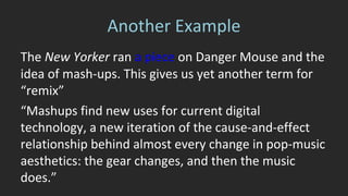 A Stroke of Genius 
“In October of 2001, a d.j. named Roy 
Kerr, calling himself the Freelance 
Hellraiser, sent Temple-Morris [a 
mash-up show duo] a mashup called “A 
Stroke of Genius,” laying Christina 
Aguilera’s vocal from “Genie in a 
Bottle,” a lubricious pop song, over the 
music from the Strokes’ “Hard to 
Explain,” a brittle, honking guitar song. 
“ 
 