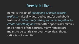 Different Similar Things 
There’s often a mistaken conflation 
between the idea of remix and the idea of 
remediation. Arising from the work of Jay 
David Bolter and Richard Grusin, 
remediation is transferring something from 
one media to another. 
 