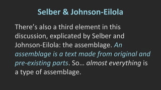 “…the assemblages do not distinguish primarily 
between which parts are supposed to be 
original and which have been found and 
gathered somewhere else; assemblages are 
interested in what works, what has social 
effects. The distinction between original and 
existing fragments in a text is, if not 
meaningless, at least secondary.” p. 380 
 
