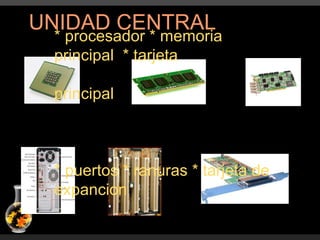 UNIDAD CENTRAL * procesador * memoria principal  * tarjeta  principal * puertos * ranuras * tarjeta de expancion 