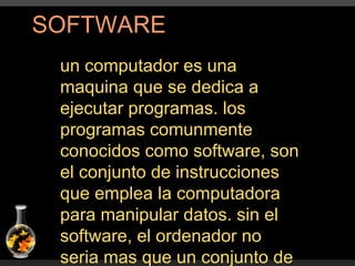 SOFTWARE un computador es una maquina que se dedica a ejecutar programas. los programas comunmente conocidos como software, son el conjunto de instrucciones que emplea la computadora para manipular datos. sin el software, el ordenador no seria mas que un conjunto de elementos fisicos  sin ninguna utilidad. 