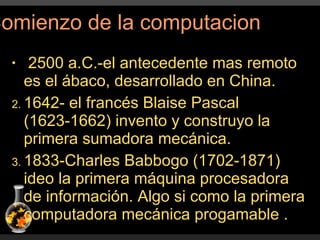 2500 a.C.-el antecedente mas remoto es el ábaco, desarrollado en China. 1642- el francés Blaise Pascal (1623-1662) invento y construyo la primera sumadora mecánica. 1833-Charles Babbogo (1702-1871) ideo la primera máquina procesadora de información. Algo si como la primera computadora mecánica progamable . Comienzo de la computacion 