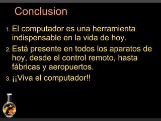 El computador es una herramienta indispensable en la vida de hoy. Está presente en todos los aparatos de hoy, desde el control remoto, hasta fábricas y aeropuertos. ¡¡Viva el computador!! Conclusion 