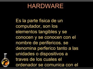 HARDWARE Es la parte fisica de un computador, son los elementos tangibles y se conocen y se conocen con el nombre de perifericos. se denomina perferico tanto a las unidades o dispositivos a traves de los cuales el ordenador se comunica con el mundo exterior como a los sistemas que almacenan o archivan la informacion, sirviendo de memoria auxiliar de la memoria principal. 