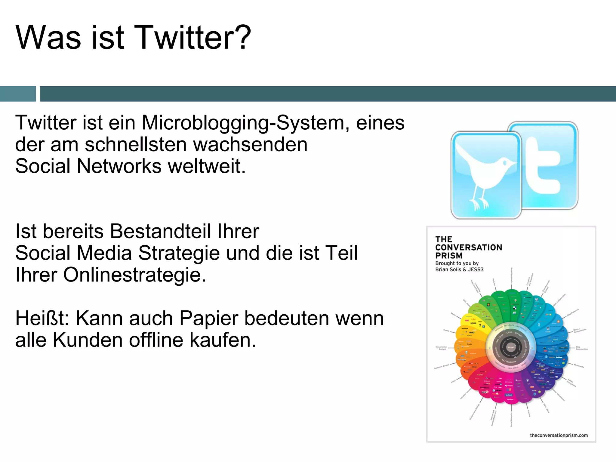 Was ist Twitter?  Twitter ist ein   Microblogging-System, eines  der am schnellsten wachsenden  Social Networks weltweit.     Ist bereits Bestandteil Ihrer  Social Media Strategie und die ist Teil  Ihrer Onlinestrategie. Heißt: Kann auch Papier bedeuten wenn alle Kunden offline kaufen. 