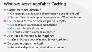 Windows Azure AppFabric CachingCache mémoire distribuéOn interagit avec le cache directement via une librairie .NETSession State Provider pour les applications Windows AzureFourni sous forme de service prêt à l’emploiOn configure un AppFabricNamespaceOn choisit la taille du cacheOn écrit le code qui accède au serviceAPIs .NET familières & homogènesMême APIs que pour Windows Server AppFabricDisponible depuis fin AvrilAccessible depuis le portail windows.azure.com 