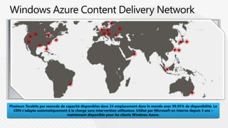 Windows Azure Content Delivery NetworkPlusieurs Terabits par seoncde de capacité disponibles dans 24 emplacement dans le monde avec 99.95% de disponibilité. Le CDN s’adapte automatiquement à la charge sans intervention utilisateur. Utilisé par Microsoft en interne depuis 3 ans – maintenant disponible pour les clients Windows Azure.