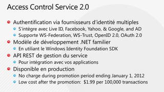 Access Control Service 2.0Authentification via fournisseurs d’identité multiplesS’intègre avec Live ID, Facebook, Yahoo, & Google, and ADSupporte WS-Federation, WS-Trust, OpenID 2.0, OAuth 2.0 Modèle de développement .NET familierEn utiliant le Windows IdentityFoundation SDKAPI REST de gestion du servicePour intégration avec vos applicationsDisponible en productionNo charge during promotion periodendingJanuary 1, 2012Lowcostafter the promotion:  $1.99 per 100,000 transactions
