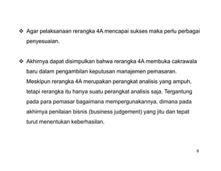  Agar pelaksanaan rerangka 4A mencapai sukses maka perlu perbagai
  penyesuaian.


 Akhirnya dapat disimpulkan bahwa rerangka 4A membuka cakrawala
  baru dalam pengambilan keputusan manajemen pemasaran.
  Meskipun rerangka 4A merupakan perangkat analisis yang ampuh,
  tetapi rerangka itu hanya suatu perangkat analisis saja. Tergantung
  pada para pemasar bagaimana mempergunakannya, dimana pada
  akhirnya penilaian bisnis (business judgement) yang jitu dan tepat
  turut menentukan keberhasilan.




                                                                        6
 