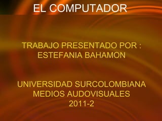 EL COMPUTADOR  TRABAJO PRESENTADO POR : ESTEFANIA BAHAMON UNIVERSIDAD SURCOLOMBIANA MEDIOS AUDOVISUALES 2011-2 