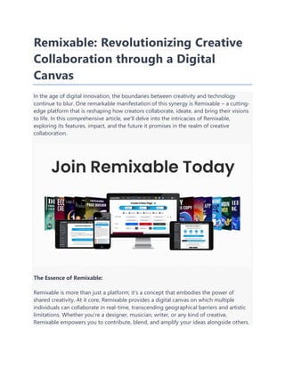 Remixable: Revolutionizing Creative
Collaboration through a Digital
Canvas
In the age of digital innovation, the boundaries between creativity and technology
continue to blur. One remarkable manifestation of this synergy is Remixable – a cutting-
edge platform that is reshaping how creators collaborate, ideate, and bring their visions
to life. In this comprehensive article, we'll delve into the intricacies of Remixable,
exploring its features, impact, and the future it promises in the realm of creative
collaboration.
The Essence of Remixable:
Remixable is more than just a platform; it's a concept that embodies the power of
shared creativity. At it core, Remixable provides a digital canvas on which multiple
individuals can collaborate in real-time, transcending geographical barriers and artistic
limitations. Whether you're a designer, musician, writer, or any kind of creative,
Remixable empowers you to contribute, blend, and amplify your ideas alongside others.
 