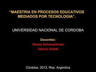 “MAESTRIA EN PROCESOS EDUCATIVOS
MEDIADOS POR TECNOLOGIA”.

UNIVERSIDAD NACIONAL DE CORDOBA
Docentes:
Gisela Schawartman
Valeria Odetti

Córdoba. 2013. Rep. Argentina

 