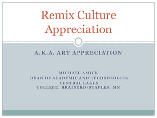 Remix Culture
   Appreciation
 A.K.A. ART APPRECIATION


          MICHAEL AMICK
DEAN OF ACADEMIC AND TECHNOLOGIES
          CENTRAL LAKES
  COLLEGE, BRAINERD/STAPLES, MN
 