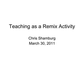 Teaching as a Remix Activity Chris Shamburg March 30, 2011 