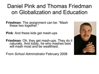 Daniel Pink and Thomas Friedman on Globalization and Education Friedman : The assignment can be: “Mash these two together.” Pink : And these kids get mash-ups Friedman : Oh, they get mash-ups. They do it naturally. And today, he who mashes best will mash most and be wealthiest. From  School Administrator  February 2008 