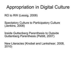 Appropriation in Digital Culture RO to RW (Lessig, 2008) Spectatory Culture to Participatory Culture (Jenkins, 2008) Inside Guttenberg Parenthesis to Outside Guttenberg Parenthesis (Pettitt, 2007) New Literacies (Knobel and Lankshear, 2008, 2010) 