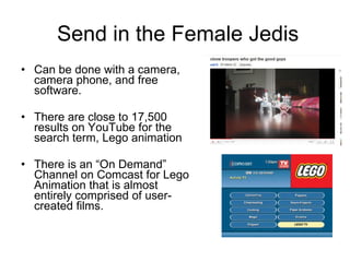 Send in the Female Jedis Can be done with a camera, camera phone, and free software. There are close to 17,500 results on YouTube for the search term, Lego animation There is an “On Demand” Channel on Comcast for Lego Animation that is almost entirely comprised of user-created films. 