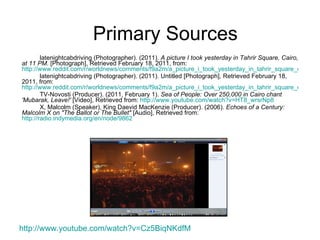 Primary Sources latenightcabdriving (Photographer). (2011).  A picture I took yesterday in Tahrir Square, Cairo, at 11 PM.  [Photograph], Retrieved February 18, 2011, from:  http://www.reddit.com/r/worldnews/comments/f9a2m/a_picture_i_took_yesterday_in_tahrir_square_cairo/ latenightcabdriving (Photographer). (2011). Untitled [Photograph], Retrieved February 18, 2011, from:  http://www.reddit.com/r/worldnews/comments/f9a2m/a_picture_i_took_yesterday_in_tahrir_square_cairo/c1e96ac TV-Novosti (Producer). (2011, February 1).  Sea of People: Over 250,000 in Cairo chant 'Mubarak, Leave!'  [Video], Retrieved from:  http:// www.youtube.com/watch?v =HT8_wrsrNp8 X, Malcolm (Speaker), King Daevid MacKenzie (Producer). (2006).  Echoes of a Century: Malcolm X on "The Ballot or The Bullet"  [Audio], Retrieved from:  http://radio.indymedia.org/en/node/9862 http:// www.youtube.com/watch?v =Cz5BiqNKdfM   
