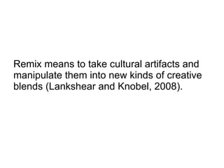 Remix means to take cultural artifacts and manipulate them into new kinds of creative blends (Lankshear and Knobel, 2008). 
