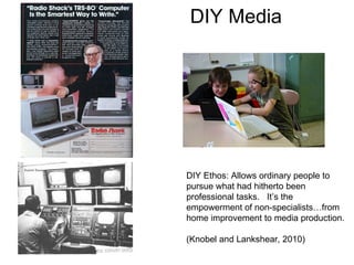 DIY Media DIY Ethos: Allows ordinary people to pursue what had hitherto been professional tasks.  It’s the empowerment of non-specialists…from home improvement to media production.  (Knobel and Lankshear, 2010) 