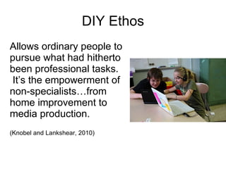DIY Ethos Allows ordinary people to pursue what had hitherto been professional tasks.  It’s the empowerment of non-specialists…from home improvement to media production.  (Knobel and Lankshear, 2010) 