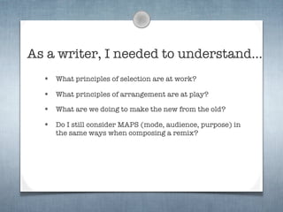 As a writer, I needed to understand...
  •   What principles of selection are at work?

  •   What principles of arrangement are at play?

  •   What are we doing to make the new from the old?

  •   Do I still consider MAPS (mode, audience, purpose) in
      the same ways when composing a remix?
 