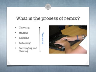 What is the process of remix?
•   Choosing

•   Making


                     Recursive
•   Revising

•   Reﬂecting

•   Converging and
    Sharing
 