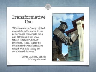 Transformative
     Use
“When a user of copyrighted
materials adds value to, or
repurposes materials for a
use different from that
which it was originally
intended, it will likely be
considered transformative
use; it will also likely be
considered fair use.”

      - Joyce Valenza, School
             Library Journal
 