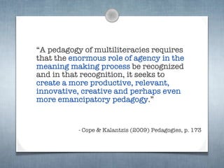 “A pedagogy of multiliteracies requires
that the enormous role of agency in the
meaning making process be recognized
and in that recognition, it seeks to
create a more productive, relevant,
innovative, creative and perhaps even
more emancipatory pedagogy.”


           - Cope & Kalantzis (2009) Pedagogies, p. 173
 
