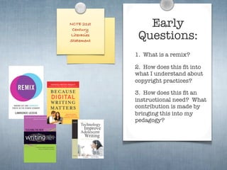 NCTE 21st
 Century
                Early
Literacies
Statement
              Questions:
             1. What is a remix?

             2. How does this ﬁt into
             what I understand about
             copyright practices?

             3. How does this ﬁt an
             instructional need? What
             contribution is made by
             bringing this into my
             pedagogy?
 