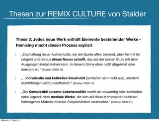 Thesen zur REMIX CULTURE von Stalder


                These 3: Jedes neue Werk enthält Elemente bestehender Werke -
                Remixing macht diesen Prozess explizit

                        „Erschaffung neuer Authentizität, die die Quelle offen bekennt, aber frei mit ihr
                        umgeht und daraus etwas Neues schafft, das auf der selben Stufe mit dem
                        Ausgangsmaterial stehen kann, in diesem Sinne eben nicht abgeleitet oder
                        derivativ ist.“ (Stalder 2009:10)

                        „...individuelle und kollektive Kreativität [schließen sich nicht aus], sondern
                        durchdringen [sich] unauﬂöslich.“ (Stalder 2009:11)

                        „Die Komplexität unserer Lebensrealität macht es notwendig oder zumindest
                        nahe liegend, dass mediale Werke, die sich auf diese Komplexität beziehen,
                        heterogenes Material diverser Subjektivitäten verarbeiten.“ (Stalder 2009:11)




Mittwoch, 27. März 13
 