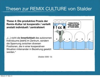 Thesen zur REMIX CULTURE von Stalder

          These 4: Die produktive Praxis der
          Remix-Kultur ist kooperativ / verteilt
          anstatt individuell / zentralisiert



          „(...) nicht die Innerlichkeit des autonomen
          Individuums [steht] im Zentrum, sondern
          die Spannung zwischen diversen
          Positionen, die in einer kooperativen
          Situation miteinander in Beziehung gesetzt
          werden.“
                                        (Stalder 2009: 12)




Mittwoch, 27. März 13
 