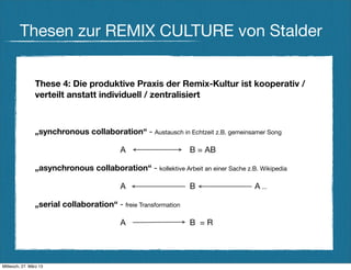 Thesen zur REMIX CULTURE von Stalder


                These 4: Die produktive Praxis der Remix-Kultur ist kooperativ /
                verteilt anstatt individuell / zentralisiert



                „synchronous collaboration“ - Austausch in Echtzeit z.B. gemeinsamer Song

                                          A                     B = AB

                „asynchronous collaboration“ - kollektive Arbeit an einer Sache z.B. Wikipedia

                                          A                     B                   A ...

                „serial collaboration“ - freie Transformation

                                          A                     B =R




Mittwoch, 27. März 13
 