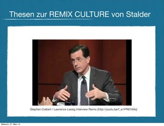 Thesen zur REMIX CULTURE von Stalder




                        Stephen Colbert / Lawrence Lessig Interview Remix [http://youtu.be/f_w1FR67AXs]




Mittwoch, 27. März 13
 