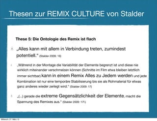Thesen zur REMIX CULTURE von Stalder


                These 5: Die Ontologie des Remix ist ﬂach

                 „Alles kann mit allem in Verbindung treten, zumindest
                 potentiell.“ (Stalder 2009: 16)

                  „Während   in der Montage die Variabilität der Elemente begrenzt ist und diese nie
                  wirklich miteinander verschmelzen können (Schnitte im Film etwa bleiben letztlich
                  immer sichtbar) kann in    einem Remix Alles zu Jedem werden und jede
                  Kombination ist nur eine temporäre Stabilisierung bis sie als Rohmaterial für etwas
                  ganz anderes wieder zerlegt wird.“ (Stalder 2009: 17)

                  „(...) gerade die extreme   Gegensätzlichkeit der Elemente, macht die
                  Spannung des Remixes aus.“ (Stalder 2009: 17f.)




Mittwoch, 27. März 13
 