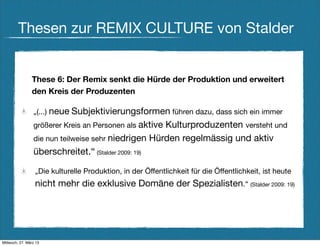 Thesen zur REMIX CULTURE von Stalder


                These 6: Der Remix senkt die Hürde der Produktion und erweitert
                den Kreis der Produzenten

                 „(...) neue Subjektivierungsformen führen dazu, dass sich ein immer
                 größerer Kreis an Personen als aktive
                                                     Kulturproduzenten versteht und
                 die nun teilweise sehr niedrigen Hürden regelmässig und aktiv
                 überschreitet.“ (Stalder 2009: 19)

                  „Die kulturelle Produktion, in der Öffentlichkeit für die Öffentlichkeit, ist heute
                  nicht mehr die exklusive Domäne der Spezialisten.“ (Stalder 2009: 19)




Mittwoch, 27. März 13
 