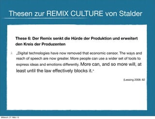 Thesen zur REMIX CULTURE von Stalder


                These 6: Der Remix senkt die Hürde der Produktion und erweitert
                den Kreis der Produzenten

                 „Digital technologies have now removed that economic censor. The ways and
                 reach of speech are now greater. More people can use a wider set of tools to
                 express ideas and emotions differently. More
                                                           can, and so more will, at
                 least until the law effectively blocks it.“
                                                                                 (Lessing 2008: 82




Mittwoch, 27. März 13
 