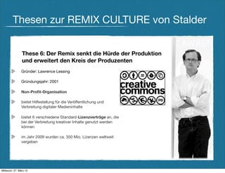 Thesen zur REMIX CULTURE von Stalder


                These 6: Der Remix senkt die Hürde der Produktion
                und erweitert den Kreis der Produzenten
                Gründer: Lawrence Lessing

                Gründungsjahr: 2001

                Non-Proﬁt-Organisation

                bietet Hilfestellung für die Veröffentlichung und
                Verbreitung digitaler Medieninhalte

                bietet 6 verschiedene Standard-Lizenzverträge an, die
                bei der Verbreitung kreativer Inhalte genutzt werden
                können

                im Jahr 2009 wurden ca. 350 Mio. Lizenzen weltweit
                vergeben




Mittwoch, 27. März 13
 